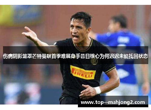 伤病阴影笼罩芒特曼联首季难展身手昔日核心为何迟迟未能找回状态 伤病阴影笼罩芒特曼联首季难展身手昔日核心为何迟迟未能找回状态