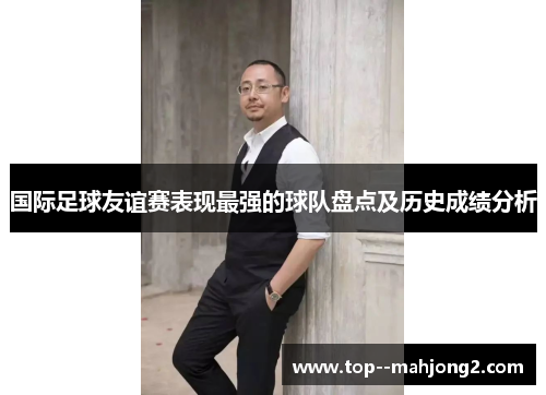 国际足球友谊赛表现最强的球队盘点及历史成绩分析