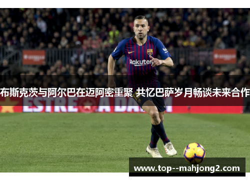 布斯克茨与阿尔巴在迈阿密重聚 共忆巴萨岁月畅谈未来合作