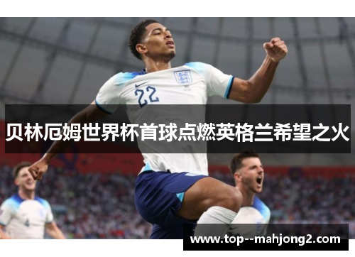 贝林厄姆世界杯首球点燃英格兰希望之火 贝林厄姆世界杯首球点燃英格兰希望之火