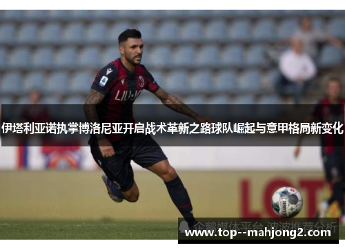 伊塔利亚诺执掌博洛尼亚开启战术革新之路球队崛起与意甲格局新变化