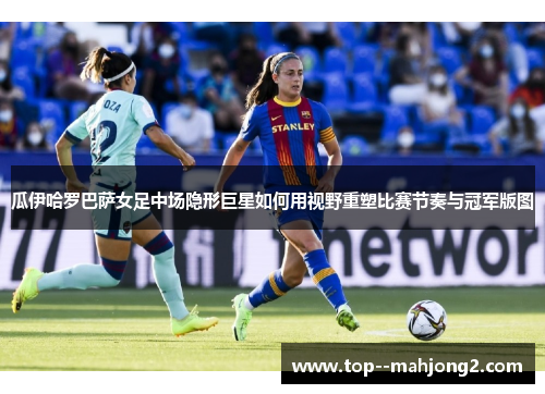 瓜伊哈罗巴萨女足中场隐形巨星如何用视野重塑比赛节奏与冠军版图 瓜伊哈罗巴萨女足中场隐形巨星如何用视野重塑比赛节奏与冠军版图