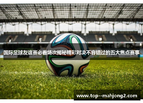 国际足球友谊赛必看场次揭秘精彩对决不容错过的五大焦点赛事